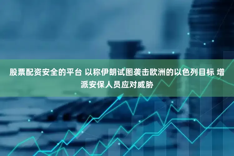 股票配资安全的平台 以称伊朗试图袭击欧洲的以色列目标 增派安保人员应对威胁
