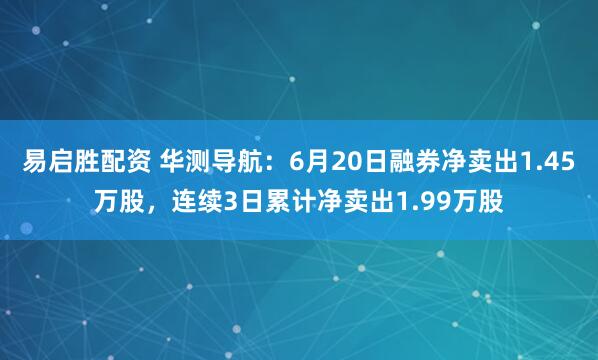 易启胜配资 华测导航：6月20日融券净卖出1.45万股，连续3日累计净卖出1.99万股