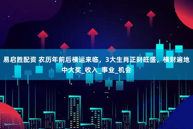 易启胜配资 农历年前后横运来临，3大生肖正财旺盛，横财遍地中大奖_收入_事业_机会