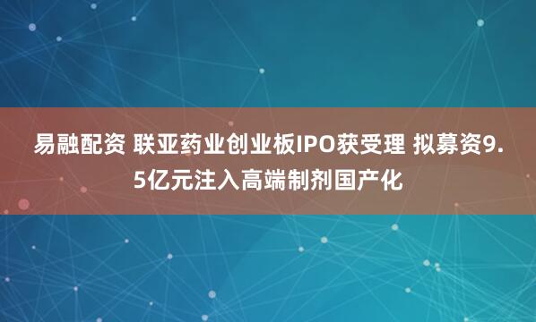 易融配资 联亚药业创业板IPO获受理 拟募资9.5亿元注入高端制剂国产化