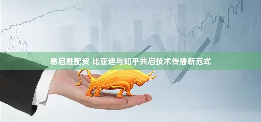 易启胜配资 比亚迪与知乎共启技术传播新范式