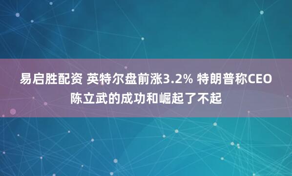 易启胜配资 英特尔盘前涨3.2% 特朗普称CEO陈立武的成功和崛起了不起