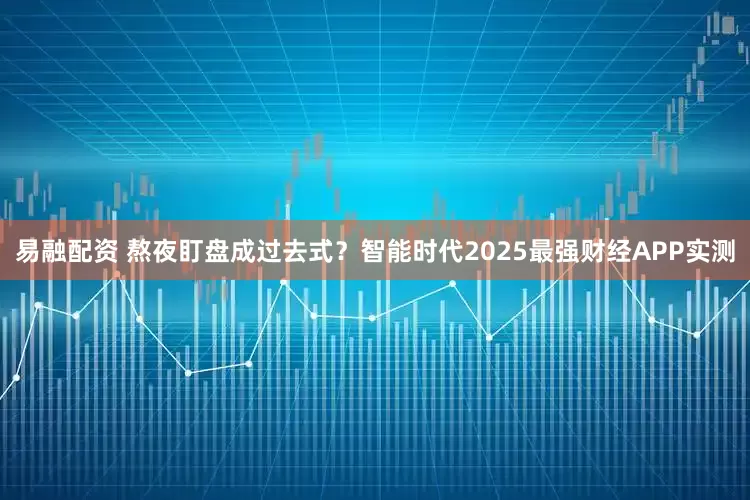 易融配资 熬夜盯盘成过去式？智能时代2025最强财经APP实测