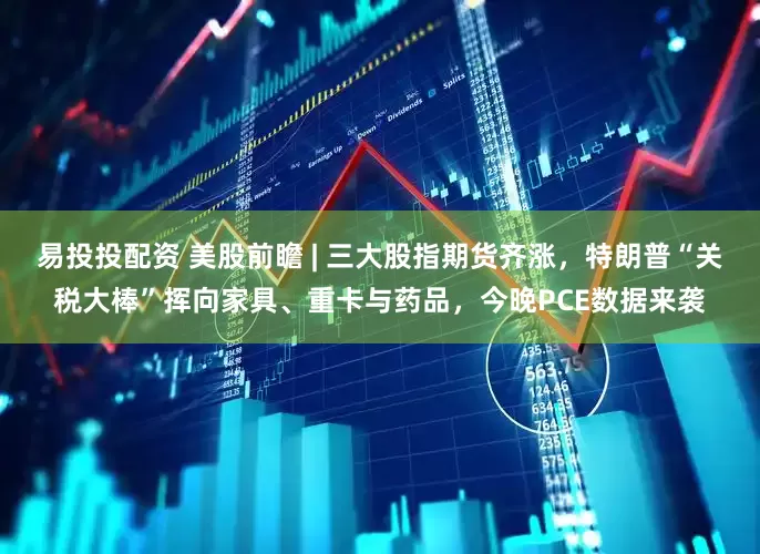 易投投配资 美股前瞻 | 三大股指期货齐涨，特朗普“关税大棒”挥向家具、重卡与药品，今晚PCE数据来袭